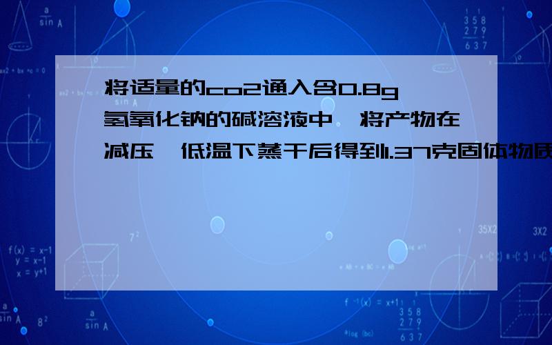 将适量的co2通入含0.8g氢氧化钠的碱溶液中,将产物在减压,低温下蒸干后得到1.37克固体物质,问二氧化碳质我列式求到碳酸钠0.005摩尔,碳酸氢钠0.01摩尔,试图根据两个方程式即二氧化碳与氢氧化