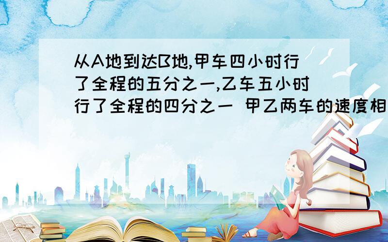 从A地到达B地,甲车四小时行了全程的五分之一,乙车五小时行了全程的四分之一 甲乙两车的速度相比 （ ）A甲车块 B乙车快 C一样快 D无法确定 最好有算式