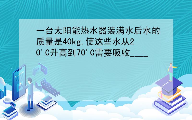 一台太阳能热水器装满水后水的质量是40kg,使这些水从20'C升高到70'C需要吸收____