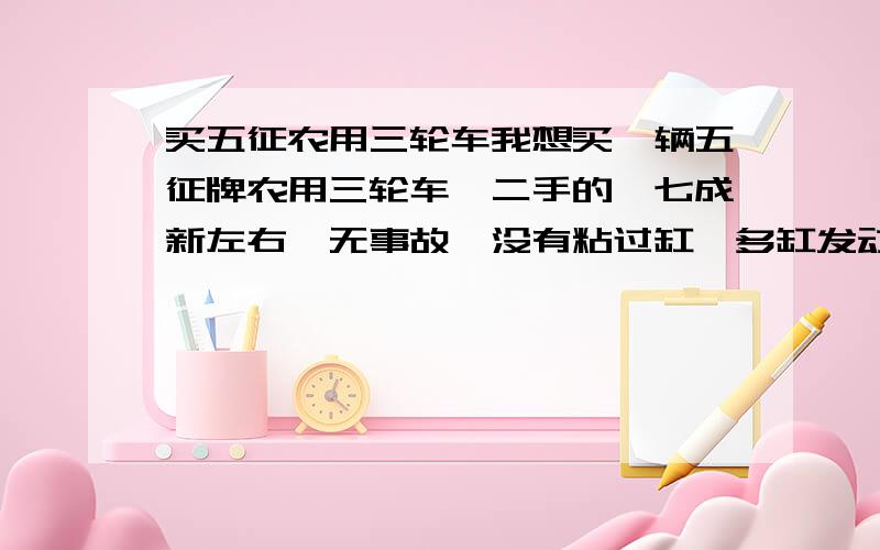 买五征农用三轮车我想买一辆五征牌农用三轮车,二手的,七成新左右,无事故,没有粘过缸,多缸发动机的,车箱在3米6或3米8都行,如果哪位有,或有知道的请告之,