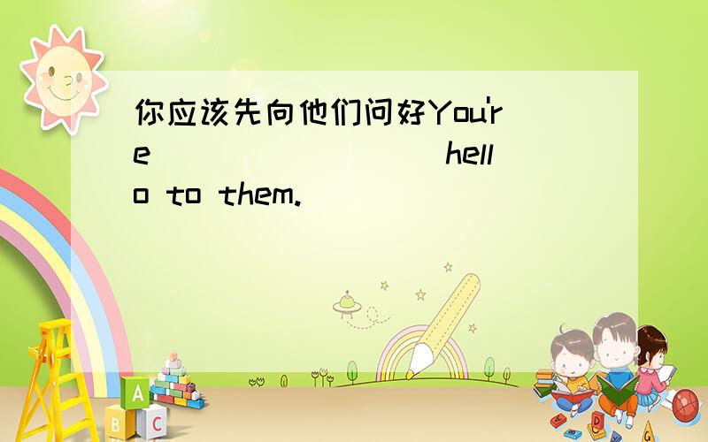 你应该先向他们问好You're_________hello to them.