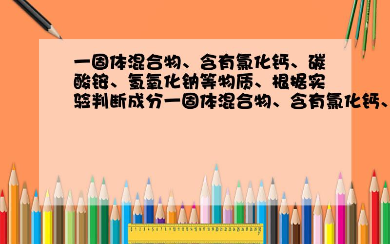 一固体混合物、含有氯化钙、碳酸铵、氢氧化钠等物质、根据实验判断成分一固体混合物、含有氯化钙、碳酸铵、氢氧化钠、硫酸铵,将它溶解于水得到无色澄清溶液,无其他明显现象,向溶液