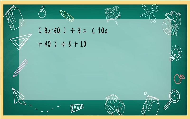 (8x-50)÷3=（10x+40）÷5+10