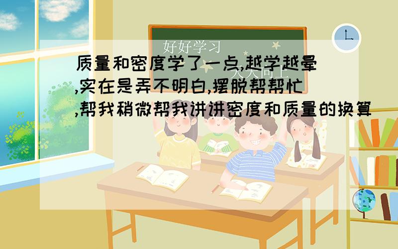 质量和密度学了一点,越学越晕,实在是弄不明白,摆脱帮帮忙,帮我稍微帮我讲讲密度和质量的换算