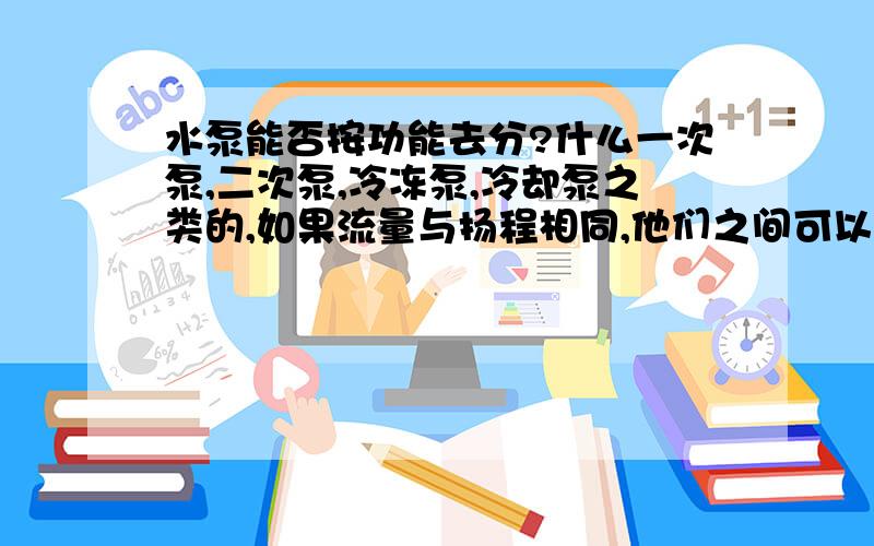 水泵能否按功能去分?什么一次泵,二次泵,冷冻泵,冷却泵之类的,如果流量与扬程相同,他们之间可以互换互用吗?