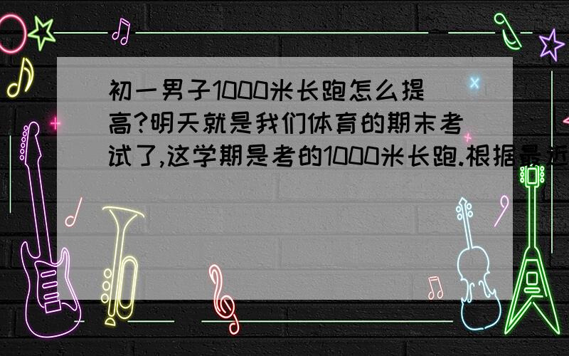 初一男子1000米长跑怎么提高?明天就是我们体育的期末考试了,这学期是考的1000米长跑.根据最近几次的测试,我的成绩都是：5分03秒、 4分57秒、 4分53秒 （够烂的）虽然我每次都有在努力,但是