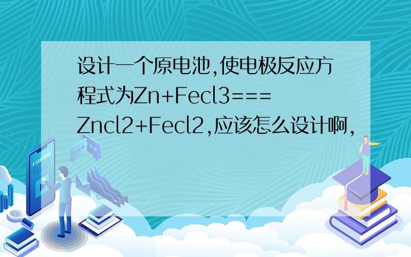 设计一个原电池,使电极反应方程式为Zn+Fecl3===Zncl2+Fecl2,应该怎么设计啊,