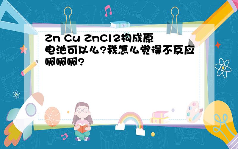 Zn Cu ZnCl2构成原电池可以么?我怎么觉得不反应啊啊啊?