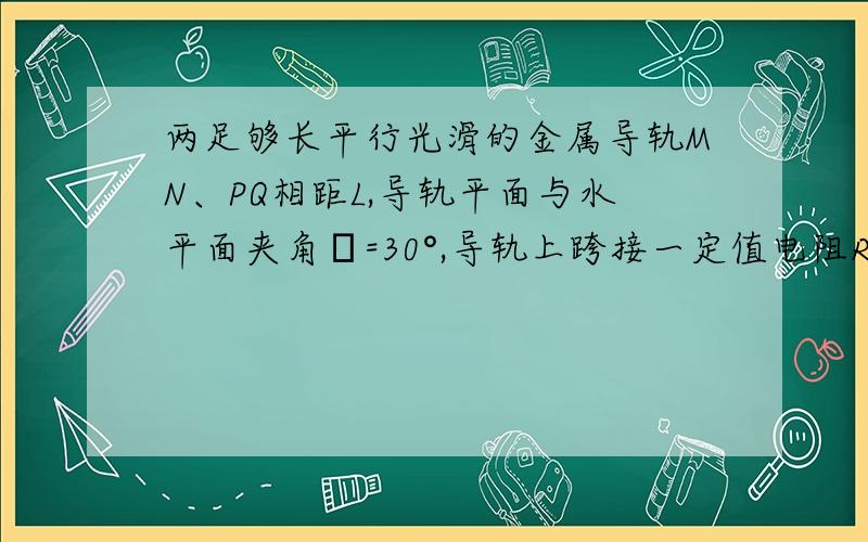 两足够长平行光滑的金属导轨MN、PQ相距L,导轨平面与水平面夹角α=30°,导轨上跨接一定值电阻R.两足够长平行光滑的金属导轨MN、PQ相距L,导轨平面与水平面夹角α=30°,导轨上跨接一定值电阻R,