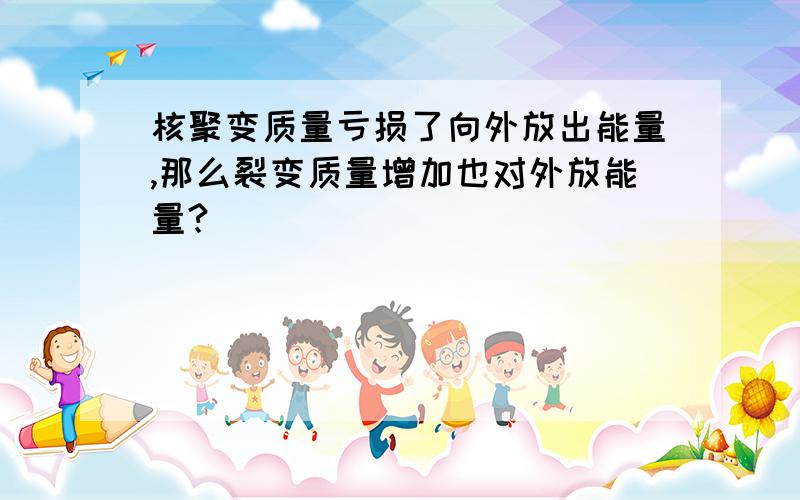 核聚变质量亏损了向外放出能量,那么裂变质量增加也对外放能量?