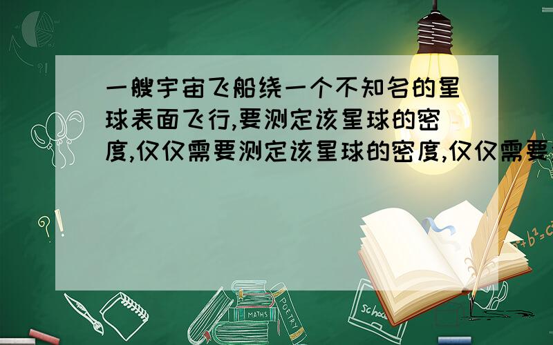 一艘宇宙飞船绕一个不知名的星球表面飞行,要测定该星球的密度,仅仅需要测定该星球的密度,仅仅需要测定 A.运动的周期T B.环绕的半径rC.行星的体积V D.（要解题原因.