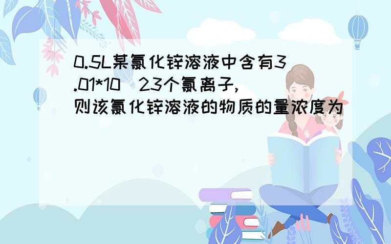 0.5L某氯化锌溶液中含有3.01*10^23个氯离子,则该氯化锌溶液的物质的量浓度为（ ） A.0.25mol/L B.0.5mol0.5L某氯化锌溶液中含有3.01*10^23个氯离子,则该氯化锌溶液的物质的量浓度为（ ）A.0.25mol/L B.0.5