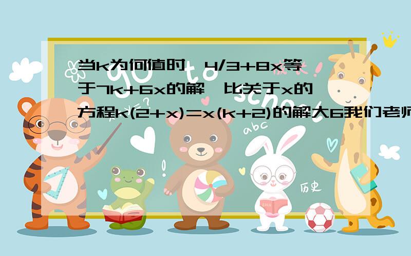 当k为何值时,4/3+8x等于7k+6x的解,比关于x的方程k(2+x)=x(k+2)的解大6我们老师给的答案是：20分之51