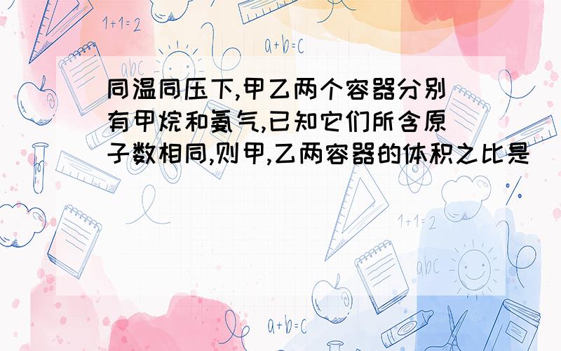 同温同压下,甲乙两个容器分别有甲烷和氨气,已知它们所含原子数相同,则甲,乙两容器的体积之比是（）