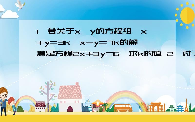 1、若关于x,y的方程组{x+y=3k,x-y=7k的解满足方程2x+3y=6,求k的值 2、对于x,y1、若关于x,y的方程组{x+y=3k,x-y=7k的解满足方程2x+3y=6,求k的值 2、对于x,y定义一种新运算“*”：x*y=ax+by,其中a,b为常数,等式