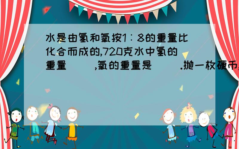 水是由氢和氧按1︰8的重量比化合而成的,720克水中氢的重量( ),氧的重量是( ).抛一枚硬币,正面朝上的可能性是（ ）；如果抛两枚硬币,都正面朝上的可能性是（ ）.小娟和小芳玩“石头、剪刀