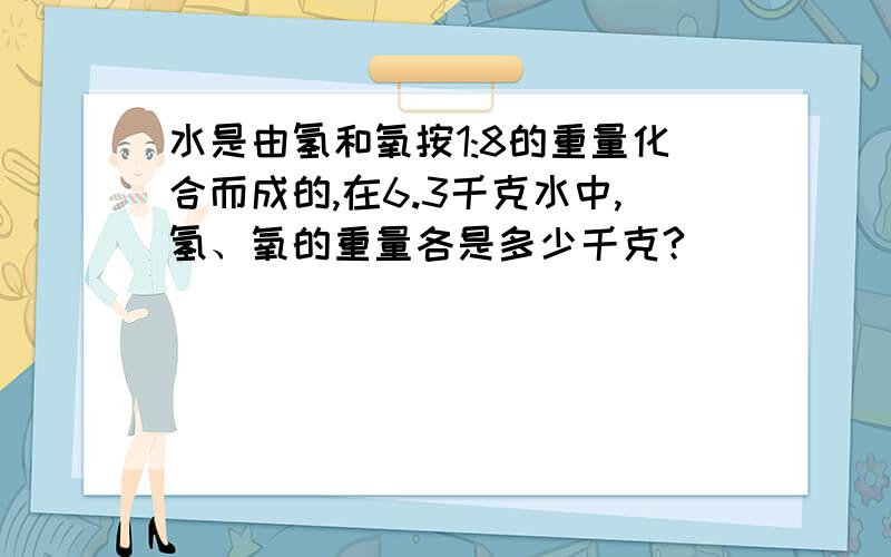 水是由氢和氧按1:8的重量化合而成的,在6.3千克水中,氢、氧的重量各是多少千克?