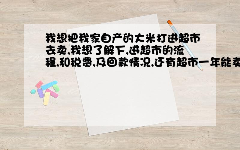 我想把我家自产的大米打进超市去卖,我想了解下,进超市的流程,和税费,及回款情况,还有超市一年能卖多