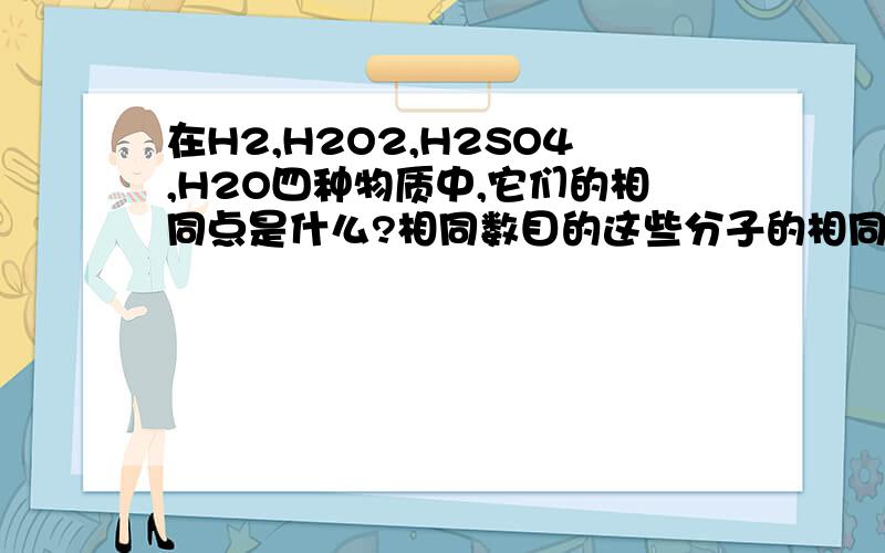 在H2,H2O2,H2SO4,H2O四种物质中,它们的相同点是什么?相同数目的这些分子的相同点是什么?请快回复,不要乱写!