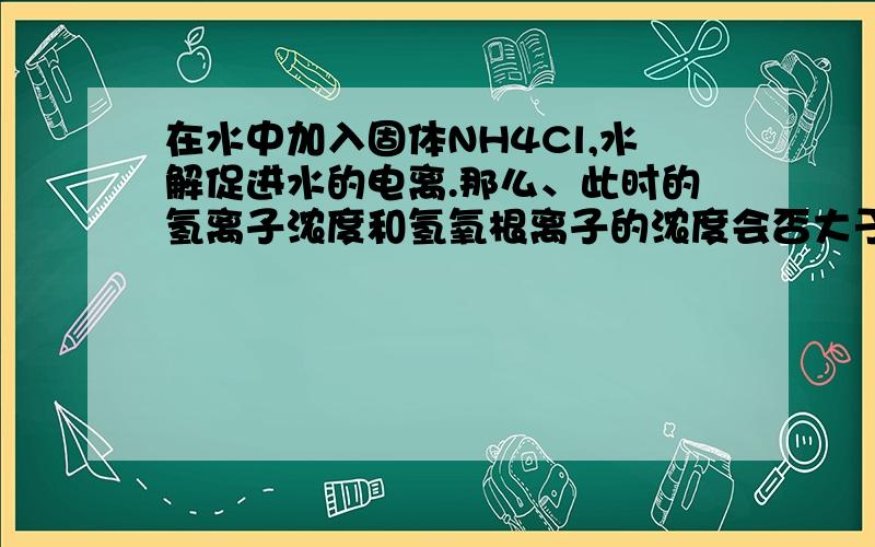 在水中加入固体NH4Cl,水解促进水的电离.那么、此时的氢离子浓度和氢氧根离子的浓度会否大于原来纯水时的相应浓度?（我认为水电离被促进了、那就是说两离子浓度都会升高、尽管氢离子