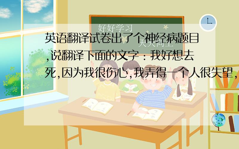 英语翻译试卷出了个神经病题目,说翻译下面的文字：我好想去死,因为我很伤心,我弄得一个人很失望,我对那个人深深的感到抱歉.