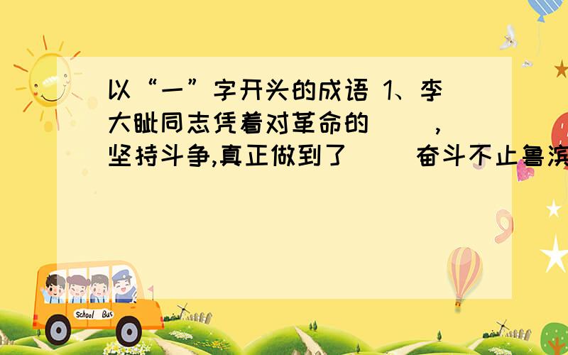 以“一”字开头的成语 1、李大钊同志凭着对革命的（ ）,坚持斗争,真正做到了（ ）奋斗不止鲁滨孙流落到了荒岛，面对四周的（ ）他（ ）甚至失去了生存下去的勇气我们要做诚实的人，