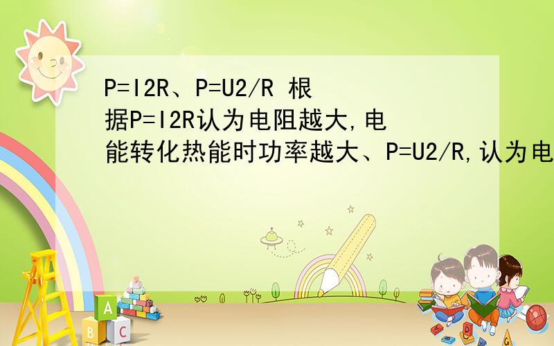 P=I2R、P=U2/R 根据P=I2R认为电阻越大,电能转化热能时功率越大、P=U2/R,认为电阻越大,电能转化为热能时的功率小.哪种说法是对的?为什么?