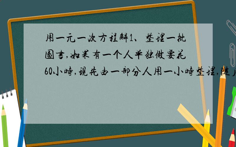 用一元一次方程解1、整理一批图书,如果有一个人单独做要花60小时,现先由一部分人用一小时整理,随后增加15人和他们一起又做了两小时,恰好完成整理工作,假设每个人的工作效率相同,那麽