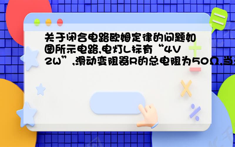 关于闭合电路欧姆定律的问题如图所示电路,电灯L标有“4V2W”,滑动变阻器R的总电阻为50Ω,当滑动片P滑至某位置时,L恰好正常发光,此时电流表示数为0.45A.由于灯L断路,此时电流表示数变为0.5A,