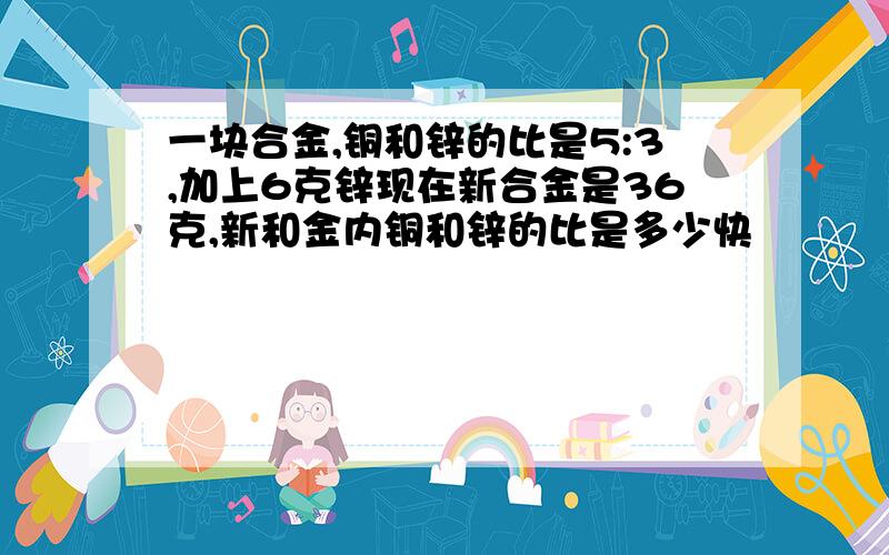 一块合金,铜和锌的比是5:3,加上6克锌现在新合金是36克,新和金内铜和锌的比是多少快