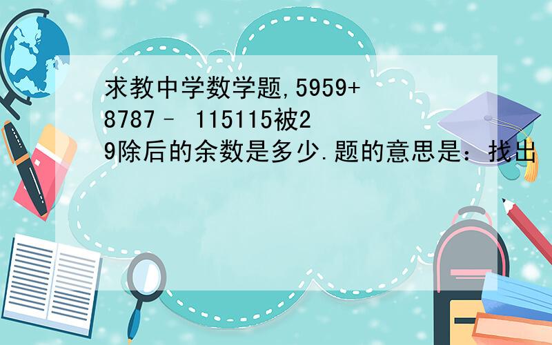 求教中学数学题,5959+ 8787– 115115被29除后的余数是多少.题的意思是：找出 （ 59^59+87^87-115^115) 被29除后的余数。