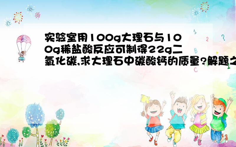 实验室用100g大理石与100g稀盐酸反应可制得22g二氧化碳,求大理石中碳酸钙的质量?解题之恩,小女子我今生难忘