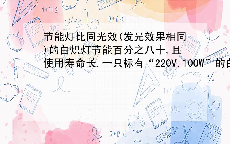 节能灯比同光效(发光效果相同)的白炽灯节能百分之八十,且使用寿命长.一只标有“220V,100W”的白炽灯,正常发光时通过灯丝的电流约为_____A,1kw.h的电能可供与该白炽灯光效相同的“220V,_____W”