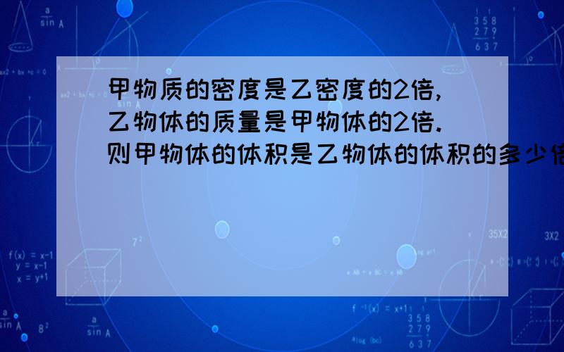 甲物质的密度是乙密度的2倍,乙物体的质量是甲物体的2倍.则甲物体的体积是乙物体的体积的多少倍?...还有原因,讲讲