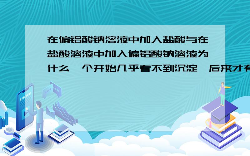 在偏铝酸钠溶液中加入盐酸与在盐酸溶液中加入偏铝酸钠溶液为什么一个开始几乎看不到沉淀,后来才有.另一个一开始就产生沉淀?后来消失?两个反应各有两个方程式,用不用叠加?四个方程式