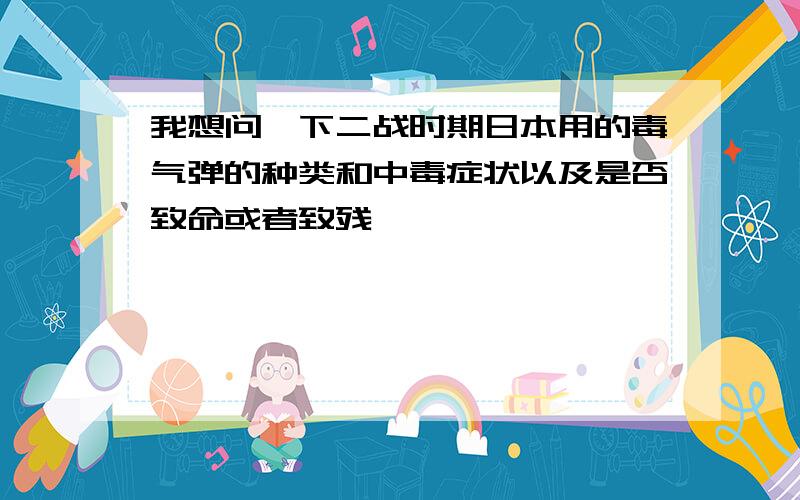 我想问一下二战时期日本用的毒气弹的种类和中毒症状以及是否致命或者致残