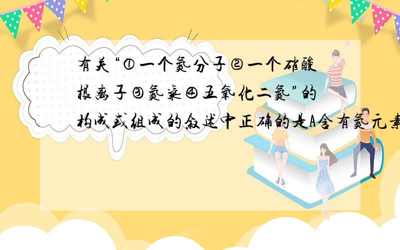 有关“①一个氮分子②一个硝酸根离子③氮气④五氧化二氮”的构成或组成的叙述中正确的是A含有氮元素的物质是①②③④B由氮元素组成的物质是③C含有氮分子的是①③④D由2个氮原子构