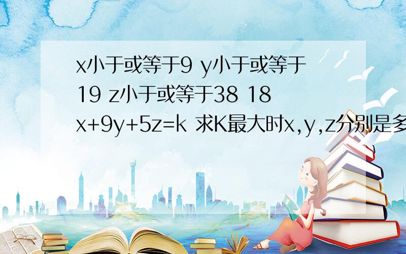 x小于或等于9 y小于或等于19 z小于或等于38 18x+9y+5z=k 求K最大时x,y,z分别是多少~不好意思，补充一个条件，12x+6y+3z=