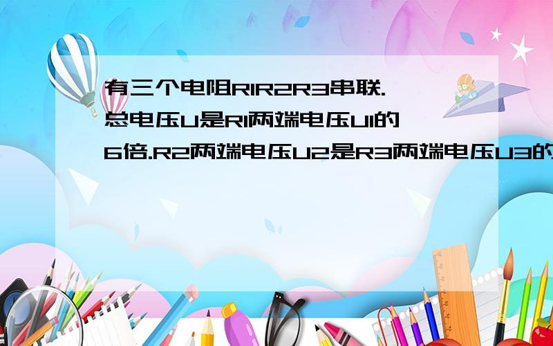 有三个电阻R1R2R3串联.总电压U是R1两端电压U1的6倍.R2两端电压U2是R3两端电压U3的三倍.已知R2电阻值为12Ω则R1电阻值为——Ω.R3电阻值为——Ω