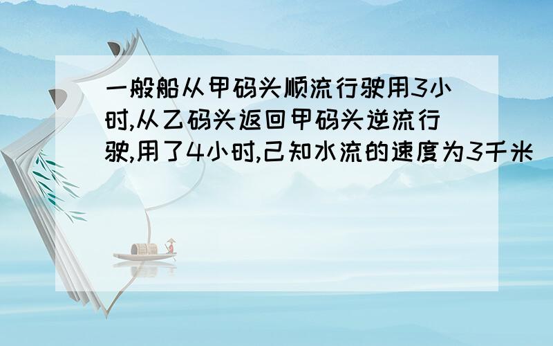 一般船从甲码头顺流行驶用3小时,从乙码头返回甲码头逆流行驶,用了4小时,己知水流的速度为3千米／小时,求船在静水中的速度