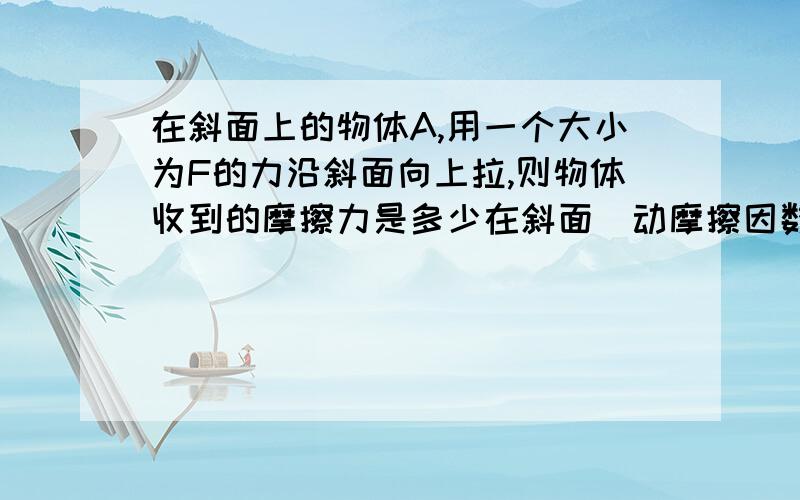 在斜面上的物体A,用一个大小为F的力沿斜面向上拉,则物体收到的摩擦力是多少在斜面(动摩擦因数为μ）上的物体A,夹角为a,用一个大小为F的力沿斜面向上拉A,则物体受到的摩擦力怎么计算我