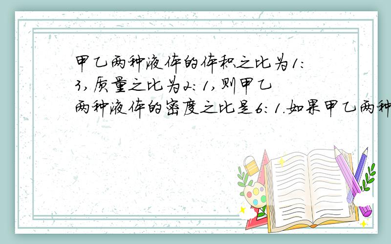 甲乙两种液体的体积之比为1：3,质量之比为2：1,则甲乙两种液体的密度之比是6：1.如果甲乙两种液体的甲乙两种液体的体积之比为1：3,质量之比为2：1,则甲乙两种液体的密度之比是——.如果