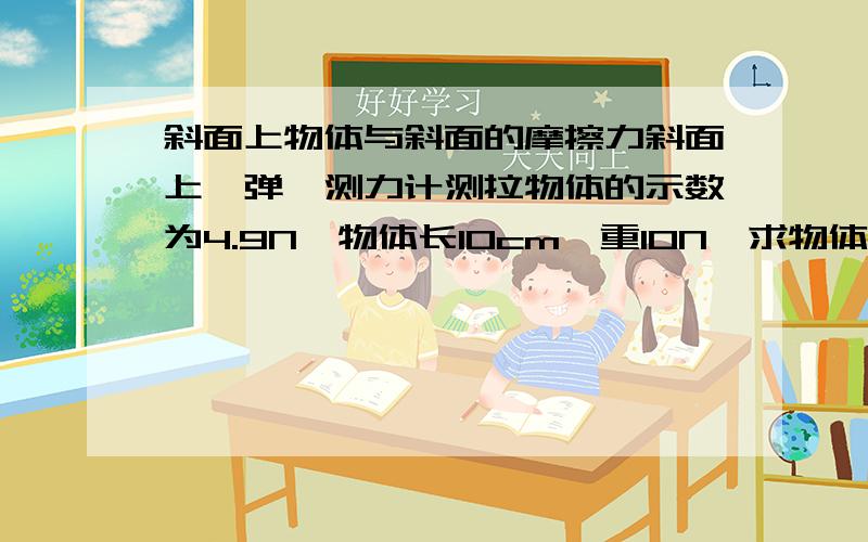 斜面上物体与斜面的摩擦力斜面上,弹簧测力计测拉物体的示数为4.9N,物体长10cm,重10N,求物体与斜面的摩擦力 Be quick!