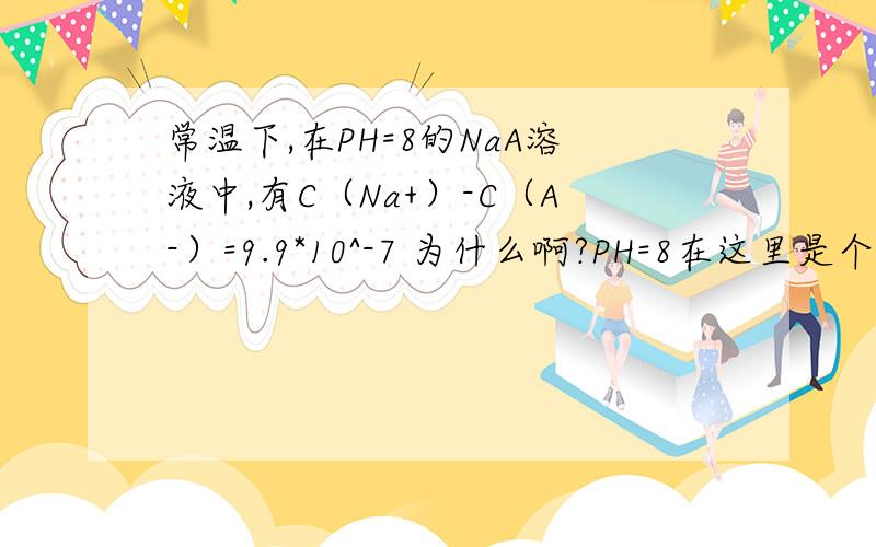 常温下,在PH=8的NaA溶液中,有C（Na+）-C（A-）=9.9*10^-7 为什么啊?PH=8在这里是个什么意思哦?详解