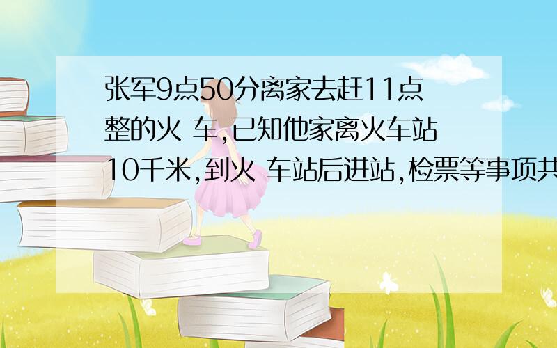 张军9点50分离家去赶11点整的火 车,已知他家离火车站10千米,到火 车站后进站,检票等事项共需20分 钟,他离家后以3千米/小时的速度走 了1千米,然后乘公共汽车去火车 站,问公共汽车平均每小