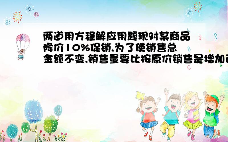 两道用方程解应用题现对某商品降价10%促销,为了使销售总金额不变,销售量要比按原价销售是增加百分之几?有一些相同的房间需要粉刷墙面.一天3名一级技工去粉刷8个房间,结果其中有50平方