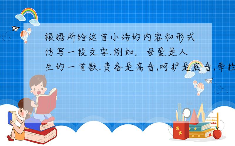 根据所给这首小诗的内容和形式仿写一段文字.例如：母爱是人生的一首歌.责备是高音,呵护是底音,牵挂...根据所给这首小诗的内容和形式仿写一段文字.例如：母爱是人生的一首歌.责备是高