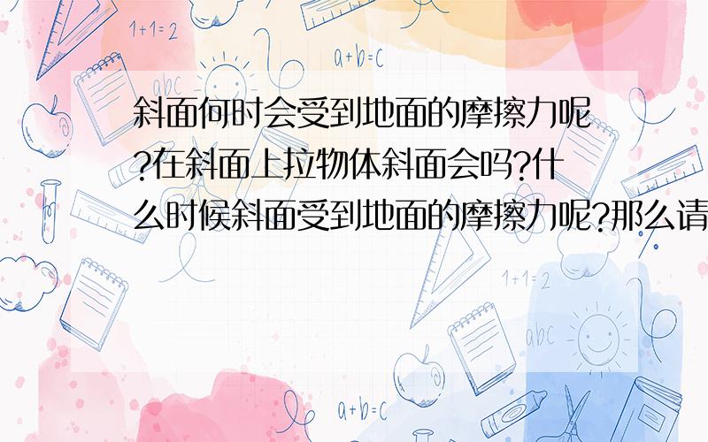 斜面何时会受到地面的摩擦力呢?在斜面上拉物体斜面会吗?什么时候斜面受到地面的摩擦力呢?那么请问那种情况下会呢？