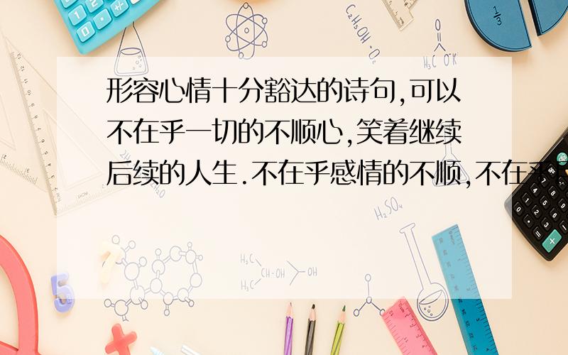 形容心情十分豁达的诗句,可以不在乎一切的不顺心,笑着继续后续的人生.不在乎感情的不顺,不在乎目前的工作状况,始终保持好心态.为人生奋斗.