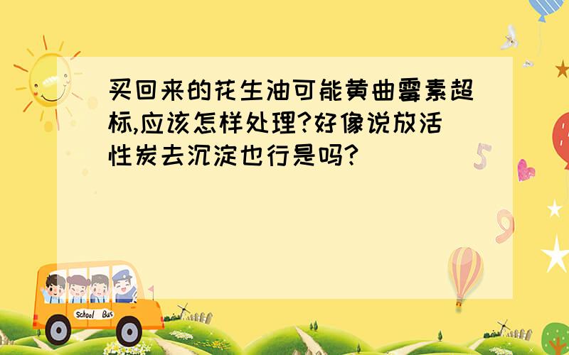 买回来的花生油可能黄曲霉素超标,应该怎样处理?好像说放活性炭去沉淀也行是吗?